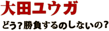 大田ユウガ どう？勝負するのしないの？