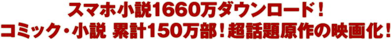 スマホ小説1660万ダウンロード！小説&コミック100万部！超話題原作の映画化！