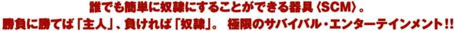 誰でも簡単に奴隷にすることができる器具〈SCM〉。勝負に勝てば「主人」、負ければ「奴隷」。 極限のサバイバル・エンターテインメント！！